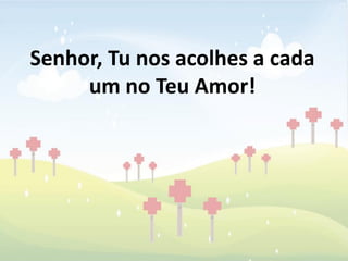 Senhor, Tu nos acolhes a cada
     um no Teu Amor!
 