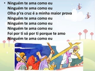 • Ninguém te ama como eu
  Ninguém te ama como eu
  Olha p’ra cruz é a minha maior prova
  Ninguém te ama como eu
  Ninguém te ama como eu
  Ninguém te ama como eu
  Foi por ti só por ti porque te amo
  Ninguém te ama como eu
 