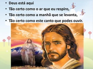 •   Deus está aqui
•   Tão certo como o ar que eu respiro,
•   Tão certo como a manhã que se levanta,
•   Tão certo como este canto que podes ouvir.
 