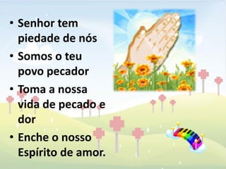 • Senhor tem
  piedade de nós
• Somos o teu
  povo pecador
• Toma a nossa
  vida de pecado e
  dor
• Enche o nosso
  Espírito de amor.
 