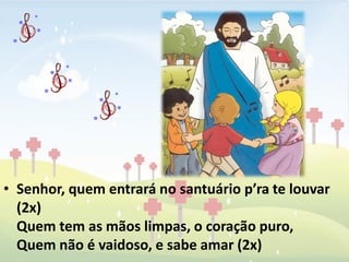 • Senhor, quem entrará no santuário p’ra te louvar
  (2x)
  Quem tem as mãos limpas, o coração puro,
  Quem não é vaidoso, e sabe amar (2x)
 