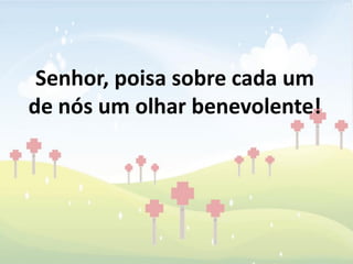 Senhor, poisa sobre cada um
de nós um olhar benevolente!
 