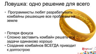 Ловушка: одно решение для всего 
● Программисты любят разрабатывать 
комбайны решающие все проблемы на 
земле 
● Потеря фокуса 
● Сложно заставить комбайн решать все 
задачи одинаково хорошо 
● Создание комбайнов ВСЕГДА приводит 
к долгострою 
 