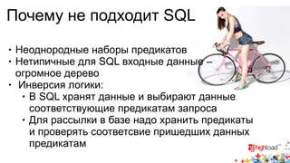 Почему не подходит SQL 
● Неоднородные наборы предикатов 
● Нетипичные для SQL входные данные – 
огромное дерево 
● Инверсия логики: 
● В SQL хранят данные и выбирают данные 
соответствующие предикатам запроса 
● Для рассылки в базе надо хранить предикаты 
и проверять соответсвие пришедших данных 
предикатам 
 
