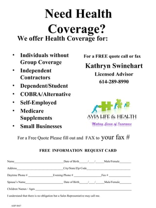 Need Health
                                Coverage?
        We offer Health Coverage for:

    • Individuals without                                        For a FREE quote call or fax
      Group Coverage
                                                                   Kathryn Swinehart
    • Independent
                                                                           Licensed Advisor
      Contractors
                                                                             614-289-8990
    • Dependent/Student
    • COBRA/Alternative
    • Self-Employed
    • Medicare                                                      You can put your
      Supplements                                                      logo here
    • Small Businesses

        For a Free Quote Please fill out and FAX to                                your fax #
                           FREE INFORMATION REQUEST CARD

Name__________________________________Date of Birth______/____/______Male/Female________

Address________________________________City/State/Zip Code______________________________

Daytime Phone # _________________Evening Phone # ___________________Fax # _______________

Spouse’s Name__________________________ Date of Birth______/____/______Male/Female________

Children Names / Ages __________________________________________________________________

I understand that there is no obligation but a Sales Representative may call me.


   AHP 0847
 