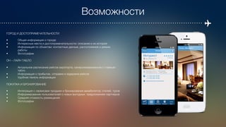 Возможности
ГОРОД И ДОСТОПРИМЕЧАТЕЛЬНОСТИ

• 
Общая информация о городе
• 
Интересные места и достопримечательности: описания и их история
• 
Информация по объектам: контактные данные, расположение и режим 

работы
• 
Фотографии

ОН – ЛАЙН ТАБЛО 

• 
Актуальное расписание рейсов аэропорта, синхронизированное с главным 

табло
• 
Информация о прибытии, отправке и задержке рейсов
• 
Удобная панель информации

ПОКУПКА И БРОНИРОВАНИЕ

• 
Интеграция с сервисами продажи и бронирования авиабилетов, отелей, туров
• 
Информирование пользователей о новых выгодных предложениях партнеров
• 
Средняя стоимость размещения
• 
Фотографии
 