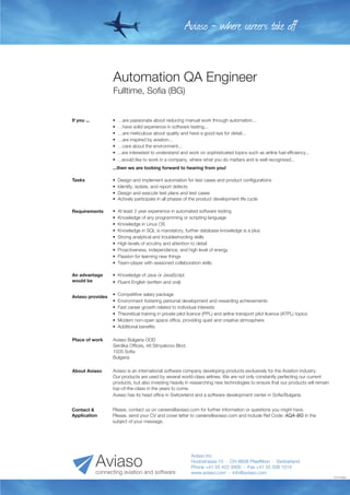 Automation QA Engineer
Fulltime, Sofia (BG)
1010130930
Aviaso - where careers take off
Aviaso Inc.
Huobstrasse 10 · CH-8808 Pfaeffikon · Switzerland
Phone +41 55 422 0000 · Fax +41 55 508 1014
www.aviaso.com · info@aviaso.comconnecting aviation and software
Aviaso
•  Knowledge of Java or JavaScript
•  Fluent English (written and oral)
An advantage
would be
Aviaso is an international software company developing products exclusively for the Aviation industry.
Our products are used by several world-class airlines. We are not only constantly perfecting our current
products, but also investing heavily in researching new technologies to ensure that our products will remain
top-of-the-class in the years to come.
Aviaso has its head office in Switzerland and a software development center in Sofia/Bulgaria.
About Aviaso
•  Design and implement automation for test cases and product configurations
•  Identify, isolate, and report defects
•  Design and execute test plans and test cases
•  Actively participate in all phases of the product development life cycle
Tasks
•  …are passionate about reducing manual work through automation...
•  …have solid experience in software testing...
•  …are meticulous about quality and have a good eye for detail...
•  …are inspired by aviation...
•  …care about the environment...
•  ...are interested to understand and work on sophisticated topics such as airline fuel efficiency...
•  ...would like to work in a company, where what you do matters and is well recognized...
...then we are looking forward to hearing from you!
If you ...
•  At least 2 year experience in automated software testing
•  Knowledge of any programming or scripting language
•  Knowledge in Linux OS
•  Knowledge in SQL is mandatory, further database knowledge is a plus
•  Strong analytical and troubleshooting skills
•  High levels of scrutiny and attention to detail
•  Proactiveness, independence, and high level of energy
•  Passion for learning new things
•  Team-player with seasoned collaboration skills
Requirements
Please, contact us on careers@aviaso.com for further information or questions you might have.
Please, send your CV and cover letter to careers@aviaso.com and include Ref Code: AQA-BG in the
subject of your message.
Contact &
Application
Aviaso Bulgaria OOD
Serdika Offices, 48 Sitnyakovo Blvd.
1505 Sofia
Bulgaria
Place of work
•  Competitive salary package
•  Environment fostering personal development and rewarding achievements
•  Fast career growth related to individual interests
•  Theoretical training in private pilot licence (PPL) and airline transport pilot licence (ATPL) topics
•  Modern non-open space office, providing quiet and creative atmosphere
•  Additional benefits
Aviaso provides
 