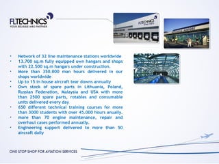 •   Network of 32 line maintenance stations worldwide
•   13.700 sq.m fully equipped own hangars and shops
    with 22.500 sq.m hangars under construction.
•   More than 350.000 man hours delivered in our
    shops worldwide
•   Up to 15 in house aircraft tear downs annually
•   Own stock of spare parts in Lithuania, Poland,
    Russian Federation, Malaysia and USA with more
    than 2500 spare parts, rotables and consumable
    units delivered every day
•   650 different technical training courses for more
    than 3000 students with over 45.000 hours anually.
•   more than 70 engine maintenance, repair and
    overhaul cases performed annually.
•   Engineering support delivered to more than 50
    aircraft daily
 