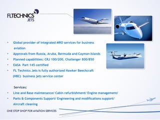 •   Global provider of integrated MRO services for business
    aviation
•   Approvals from Russia, Aruba, Bermuda and Cayman Islands
•   Planned capabilities: CRJ 100/200, Challenger 800/850
•   EASA Part 145 certified
•   FL Technics Jets is fully authorized Hawker Beechcraft
    (HBC) business jets service center


    Services:
•   Line and Base maintenance/ Cabin refurbishment/ Engine management/
•   Parts & Components Support/ Engineering and modifications support/
    Aircraft cleaning
 