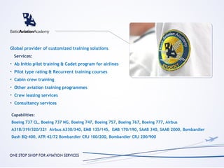 Global provider of customized training solutions
  Services:
• Ab Initio pilot training & Cadet program for airlines
• Pilot type rating & Recurrent training courses
• Cabin crew training
• Other aviation training programmes
• Crew leasing services
• Consultancy services

Capabilities:
Boeing 737 CL, Boeing 737 NG, Boeing 747, Boeing 757, Boeing 767, Boeing 777, Airbus
A318/319/320/321 Airbus A330/340, EMB 135/145, EMB 170/190, SAAB 340, SAAB 2000, Bombardier
Dash 8Q-400, ATR 42/72 Bombardier CRJ 100/200, Bombardier CRJ 200/900
 