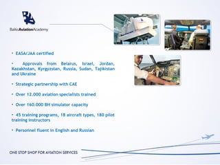 • EASA/JAA certified

•    Approvals from Belarus, Israel, Jordan,
Kazakhstan, Kyrgyzstan, Russia, Sudan, Tajikistan
and Ukraine

• Strategic partnership with CAE

• Over 12.000 aviation specialists trained

• Over 160.000 BH simulator capacity

• 45 training programs, 18 aircraft types, 180 pilot
training instructors

• Personnel fluent in English and Russian
 