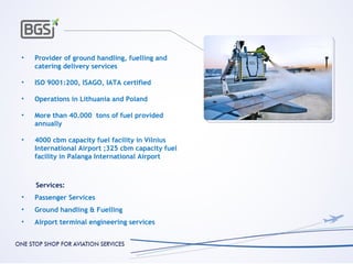 •   Provider of ground handling, fuelling and
    catering delivery services

•   ISO 9001:200, ISAGO, IATA certified

•   Operations in Lithuania and Poland

•   More than 40.000 tons of fuel provided
    annually

•   4000 cbm capacity fuel facility in Vilnius
    International Airport ;325 cbm capacity fuel
    facility in Palanga International Airport



    Services:
•   Passenger Services
•   Ground handling & Fuelling
•   Airport terminal engineering services
 
