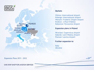 Markets

Vilnius: International Airport
Palanga: International Airport
Warsaw: Frederic Chopin Airport
Krakow: J.Paul II Balice
Katowice: Pyrzowice Airport

Expansion plans in Poland

Wroclaw: Copernicus Airport
Gdansk: Lech Walesa Airport
Poznan: Lawica Airport

Further expansion to

Italy
Ukraine
 