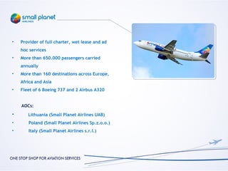 •   Provider of full charter, wet lease and ad
    hoc services
•   More than 650.000 passengers carried
    annually
•   More than 160 destinations across Europe,
    Africa and Asia
•   Fleet of 6 Boeing 737 and 2 Airbus A320


    AOCs:
•      Lithuania (Small Planet Airlines UAB)
•      Poland (Small Planet Airlines Sp.z.o.o.)
•      Italy (Small Planet Airlines s.r.l.)
 