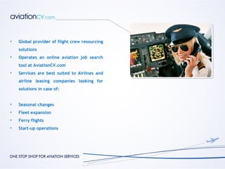 •   Global provider of flight crew resourcing
    solutions
•   Operates an online aviation job search
    tool at AviationCV.com
•   Services are best suited to Airlines and
    airline leasing companies looking for
    solutions in case of:


•   Seasonal changes
•   Fleet expansion
•   Ferry flights
•   Start-up operations
 