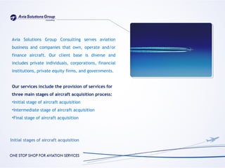 Avia Solutions Group Consulting serves aviation
business and companies that own, operate and/or
finance aircraft. Our client base is diverse and
includes private individuals, corporations, financial
institutions, private equity firms, and governments.


Our services include the provision of services for
three main stages of aircraft acquisition process:
•Initial stage of aircraft acquisition
•Intermediate stage of aircraft acquisition
•Final stage of aircraft acquisition
 