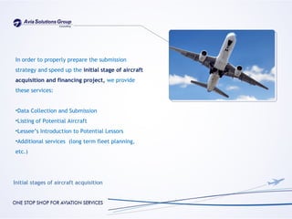In order to properly prepare the submission
strategy and speed up the initial stage of aircraft
acquisition and financing project, we provide
these services:


•Data Collection and Submission
•Listing of Potential Aircraft
•Lessee’s Introduction to Potential Lessors
•Additional services (long term fleet planning,
etc.)
 
