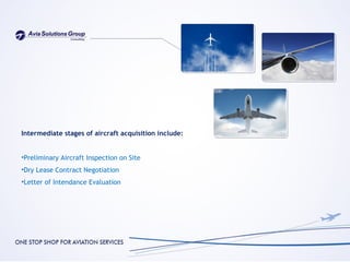Intermediate stages of aircraft acquisition include:


•Preliminary Aircraft Inspection on Site
•Dry Lease Contract Negotiation
•Letter of Intendance Evaluation
 