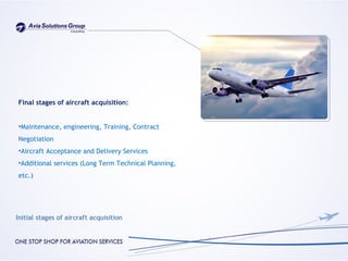 Final stages of aircraft acquisition:


•Maintenance, engineering, Training, Contract
Negotiation
•Aircraft Acceptance and Delivery Services
•Additional services (Long Term Technical Planning,
etc.)
 