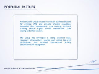 Avia Solutions Group focuses on aviation business solutions
for airlines, MRO and airports offering consulting,
integrated fleet management, crew training, technical
training, charter flights, aircraft maintenance, crew
leasing and other services.


The Group has developed a strong technical base,
necessary infrastructure, teamed and trained top-level
professionals    and   received international  activity
certification and recognition.
 