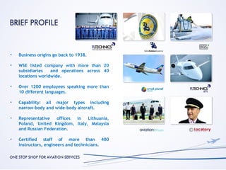 •   Business origins go back to 1938.

•   WSE listed company with more than 20
    subsidiaries   and operations across 40
    locations worldwide.

•   Over 1200 employees speaking more than
    10 different languages.

•   Capability: all major types including
    narrow-body and wide-body aircraft.

•   Representative   offices in   Lithuania,
    Poland, United Kingdom, Italy, Malaysia
    and Russian Federation.

•   Certified staff of more than 400
    instructors, engineers and technicians.
 