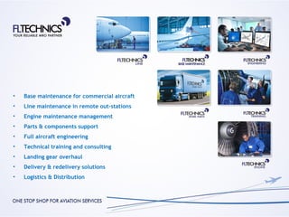 •   Base maintenance for commercial aircraft
•   Line maintenance in remote out-stations
•   Engine maintenance management
•   Parts & components support
•   Full aircraft engineering
•   Technical training and consulting
•   Landing gear overhaul
•   Delivery & redelivery solutions
•   Logistics & Distribution
 