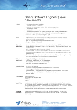 Senior Software Engineer (Java)
Fulltime, Sofia (BG)
•  Competitive salary package
•  Environment fostering personal development and rewarding achievements
•  Fast career growth related to individual interests
•  Theoretical training in private pilot licence (PPL) and airline transport pilot licence (ATPL) topics
•  Modern non-open space office, providing quiet and creative atmosphere
•  Additional benefits
Aviaso provides
•  Very good level of English (written and oral)
•  Proactiveness, independence, and high level of energy
•  Desire and ability to learn quickly and independently
•  Team-player with seasoned collaboration skills
Further
requirements
Aviaso Bulgaria OOD
Serdika Offices, 48 Sitnyakovo Blvd.
1505 Sofia
Bulgaria
Place of work
Aviaso is an international software company developing products exclusively for the Aviation industry.
Our products are used by several world-class airlines. We are not only constantly perfecting our current
products, but also investing heavily in researching new technologies to ensure that our products will remain
top-of-the-class in the years to come.
Aviaso has its head office in Switzerland and a software development center in Sofia/Bulgaria.
About Aviaso
•  Gather and analyze requirements, design new products and extensions to existing products
•  Develop and maintain software products
•  Read and write software requirements and design specifications
•  Manage a small team – if interested
Tasks
•  ...are a passionate software developer...
•  ...have solid experience in Java or C++...
•  ...have deep interest in computer science - both theoretical and practical...
•  ...are inspired by aviation...
•  ...care about the environment...
•  ...are interested to understand and work on sophisticated topics such as airline fuel efficiency...
•  ...would like to work in a company, where what you do matters and is well recognized...
...then we are looking forward to hearing from you!
If you ...
•  At least 4 years professional experience with Java or C++. Knowledge in GWT is a plus
•  Knowledge in the following aviation topics is a plus: aerodynamics, flight physics, flight planning, flight
operations control
•  Good understanding of algorithms and data structures
•  Knowledge in SQL. Experience with Oracle DB is a plus. Hibernate and/or JPA knowledge is a plus
•  Knowledge in the following aviation topics is a plus: aerodynamics, flight physics, flight planning, flight
operations control
•  Good understanding of the typical web application functioning and structure. Knowledge in the web part
of the J2EE stack is requirement. Knowledge in Struts & STL is a plus
Technical
requirements
1046130930
Aviaso - where careers take off
Please, contact us at careers@aviaso.com for further information or questions you might have.
Please, send your CV to careers@aviaso.com and include Ref Code: SSE-BG in the subject of
your message.
Contact &
Application
Aviaso Inc.
Huobstrasse 10 · CH-8808 Pfaeffikon · Switzerland
Phone +41 55 422 0000 · Fax +41 55 508 1014
www.aviaso.com · info@aviaso.comconnecting aviation and software
Aviaso
 