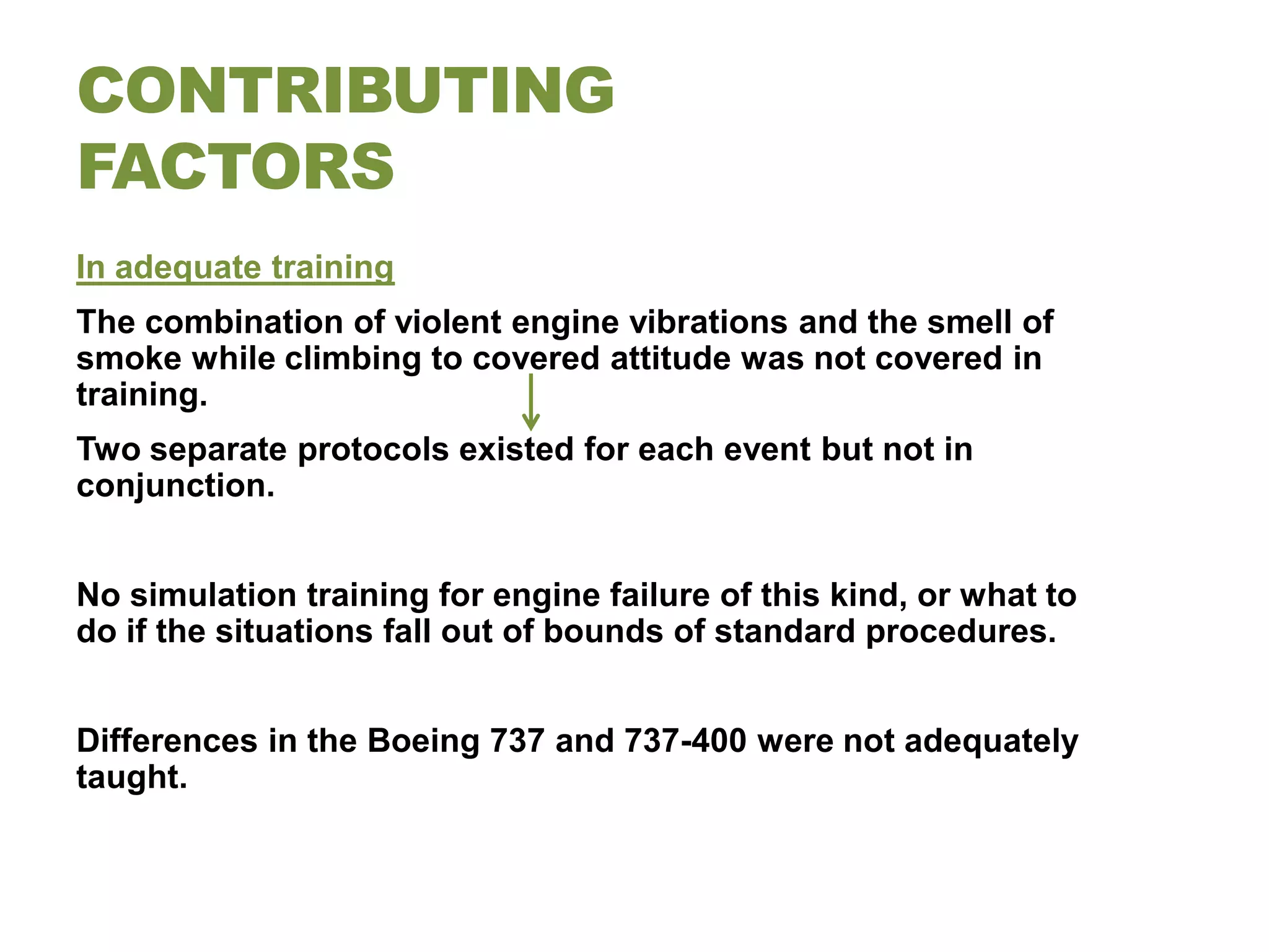 CONTRIBUTING
FACTORS
In adequate training
The combination of violent engine vibrations and the smell of
smoke while climbing to covered attitude was not covered in
training.
Two separate protocols existed for each event but not in
conjunction.


No simulation training for engine failure of this kind, or what to
do if the situations fall out of bounds of standard procedures.


Differences in the Boeing 737 and 737-400 were not adequately
taught.
 