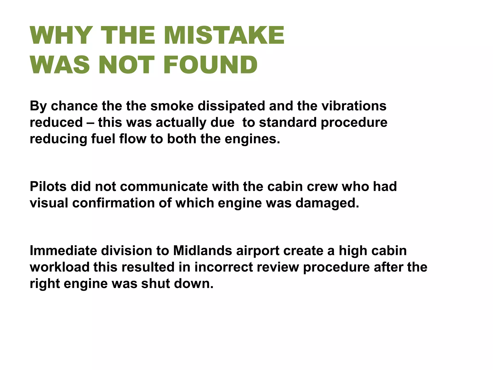 WHY THE MISTAKE
WAS NOT FOUND
By chance the the smoke dissipated and the vibrations
reduced – this was actually due to standard procedure
reducing fuel flow to both the engines.


Pilots did not communicate with the cabin crew who had
visual confirmation of which engine was damaged.


Immediate division to Midlands airport create a high cabin
workload this resulted in incorrect review procedure after the
right engine was shut down.
 
