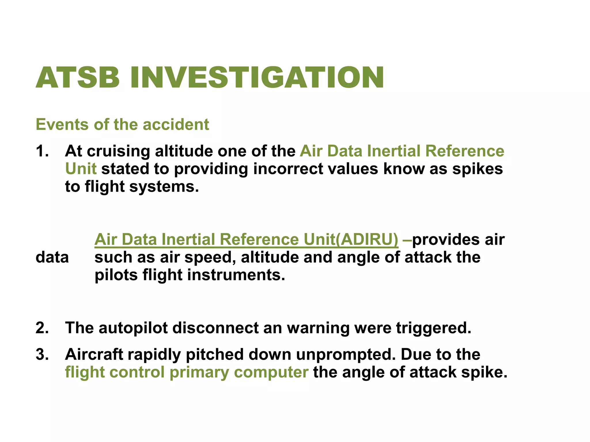 ATSB INVESTIGATION
Events of the accident
1. At cruising altitude one of the Air Data Inertial Reference
   Unit stated to providing incorrect values know as spikes
   to flight systems.


       Air Data Inertial Reference Unit(ADIRU) –provides air
data   such as air speed, altitude and angle of attack the
       pilots flight instruments.


2. The autopilot disconnect an warning were triggered.
3. Aircraft rapidly pitched down unprompted. Due to the
   flight control primary computer the angle of attack spike.
 