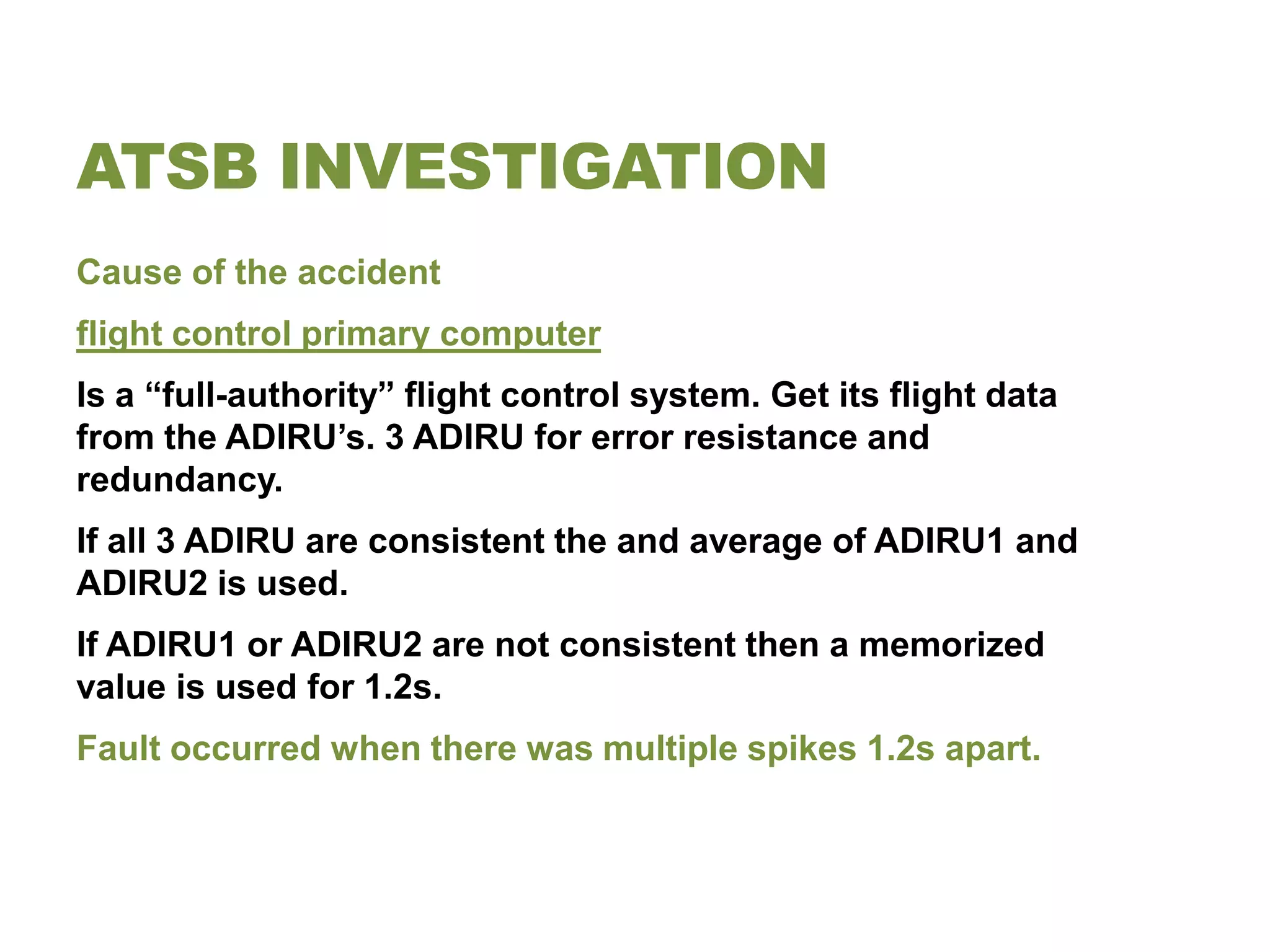 ATSB INVESTIGATION
Cause of the accident
flight control primary computer
Is a “full-authority” flight control system. Get its flight data
from the ADIRU’s. 3 ADIRU for error resistance and
redundancy.
If all 3 ADIRU are consistent the and average of ADIRU1 and
ADIRU2 is used.
If ADIRU1 or ADIRU2 are not consistent then a memorized
value is used for 1.2s.
Fault occurred when there was multiple spikes 1.2s apart.
 