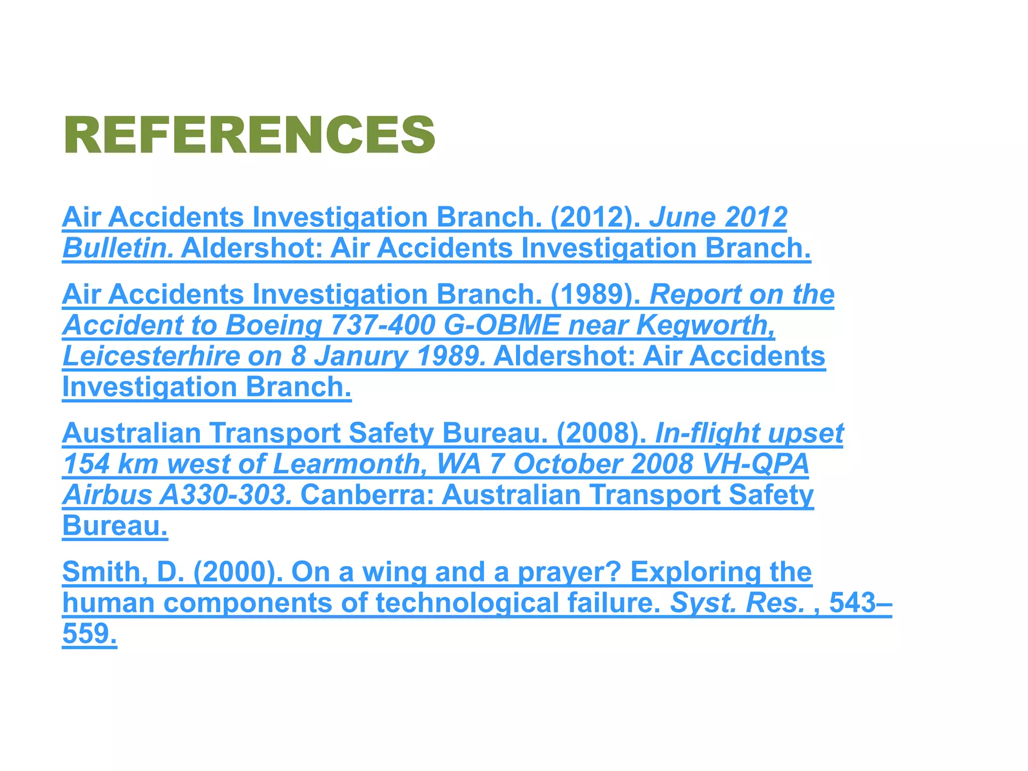 REFERENCES
Air Accidents Investigation Branch. (2012). June 2012
Bulletin. Aldershot: Air Accidents Investigation Branch.
Air Accidents Investigation Branch. (1989). Report on the
Accident to Boeing 737-400 G-OBME near Kegworth,
Leicesterhire on 8 Janury 1989. Aldershot: Air Accidents
Investigation Branch.
Australian Transport Safety Bureau. (2008). In-flight upset
154 km west of Learmonth, WA 7 October 2008 VH-QPA
Airbus A330-303. Canberra: Australian Transport Safety
Bureau.
Smith, D. (2000). On a wing and a prayer? Exploring the
human components of technological failure. Syst. Res. , 543–
559.
 