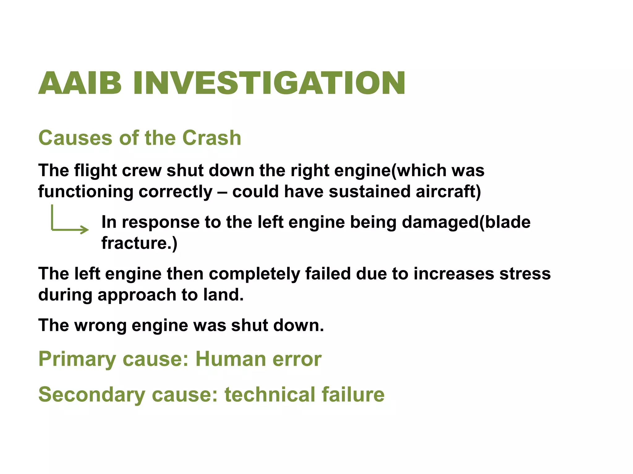 AAIB INVESTIGATION
Causes of the Crash
The flight crew shut down the right engine(which was
functioning correctly – could have sustained aircraft)
       In response to the left engine being damaged(blade
       fracture.)
The left engine then completely failed due to increases stress
during approach to land.
The wrong engine was shut down.
Primary cause: Human error
Secondary cause: technical failure
 