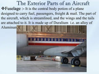Fuselage :- It is the central body potion of a plane
designed to carry fuel, passengers, freight & mail. The part of
the aircraft, which is streamlined, and the wings and the tails
are attached to it. It is made up of Duralium i.e. an alloy of
Aluminum , nickel & cobalt.
 