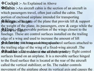 Cockpit :- As Explained in Above
SlideCabin :-An aircraft cabin is the section of an aircraft in
which passengers travel, often just called the cabin. The
portion of enclosed airplane intended for transporting
passengers or freight.Wings :-The parts of the plane that provide lift & support
the weight of the plane, its passengers, crew & cargo while the
plane is in flight.Flaps :-The movable portion of the wings closest to the
fuselage. These are control surfaces installed on the trailing
edge of a wing and used to increase the amount of lift
generated by the wing at slower speeds.Ailerons :-Ailerons are hinged control surfaces attached to
the trailing edge of the wing of a fixed-wing aircraft .The
ailerons are used to control the aircraft in roll.Rudder :-The rudder is one of three primary flight control
surfaces found on an airplane. It is a movable surface hinged
to the fixed surface that is located at the rear of the aircraft
called the vertical stabilizer, or fin. The rudder controls
movement of the airplane about its vertical axis and causes the
 