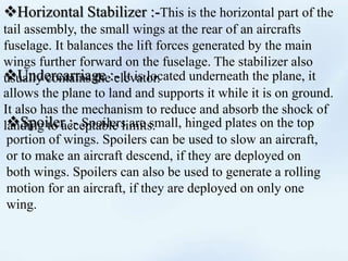 Horizontal Stabilizer :-This is the horizontal part of the
tail assembly, the small wings at the rear of an aircrafts
fuselage. It balances the lift forces generated by the main
wings further forward on the fuselage. The stabilizer also
usually contains the elevator.Undercarriage :- It is located underneath the plane, it
allows the plane to land and supports it while it is on ground.
It also has the mechanism to reduce and absorb the shock of
landing to acceptable limits.Spoiler :- Spoilers are small, hinged plates on the top
portion of wings. Spoilers can be used to slow an aircraft,
or to make an aircraft descend, if they are deployed on
both wings. Spoilers can also be used to generate a rolling
motion for an aircraft, if they are deployed on only one
wing.
 