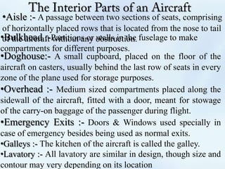 •Aisle :- A passage between two sections of seats, comprising
of horizontally placed rows that is located from the nose to tail
of the aircraft without any obstruction.•Bulkhead :-Partitions or walls in the fuselage to make
compartments for different purposes.
•Doghouse:- A small cupboard, placed on the floor of the
aircraft on casters, usually behind the last row of seats in every
zone of the plane used for storage purposes.
•Overhead :- Medium sized compartments placed along the
sidewall of the aircraft, fitted with a door, meant for stowage
of the carry-on baggage of the passenger during flight.
•Emergency Exits :- Doors & Windows used specially in
case of emergency besides being used as normal exits.
•Galleys :- The kitchen of the aircraft is called the galley.
•Lavatory :- All lavatory are similar in design, though size and
contour may very depending on its location
 