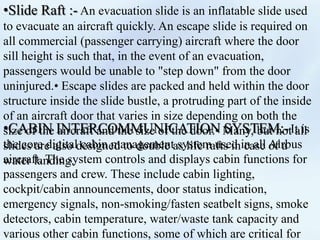 •Slide Raft :- An evacuation slide is an inflatable slide used
to evacuate an aircraft quickly. An escape slide is required on
all commercial (passenger carrying) aircraft where the door
sill height is such that, in the event of an evacuation,
passengers would be unable to "step down" from the door
uninjured.• Escape slides are packed and held within the door
structure inside the slide bustle, a protruding part of the inside
of an aircraft door that varies in size depending on both the
size of the aircraft and the size of the door.• Many, but not all
slides are also designed to double as life rafts in case of a
water landing.
•CABIN INTERCOMMUNICATION SYSTEM:-It is
the core digital cabin management system used in all Airbus
aircraft. The system controls and displays cabin functions for
passengers and crew. These include cabin lighting,
cockpit/cabin announcements, door status indication,
emergency signals, non-smoking/fasten seatbelt signs, smoke
detectors, cabin temperature, water/waste tank capacity and
various other cabin functions, some of which are critical for
 