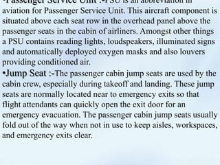 •Passenger Service Unit :-PSU is an abbreviation in
aviation for Passenger Service Unit. This aircraft component is
situated above each seat row in the overhead panel above the
passenger seats in the cabin of airliners. Amongst other things
a PSU contains reading lights, loudspeakers, illuminated signs
and automatically deployed oxygen masks and also louvers
providing conditioned air.
•Jump Seat :-The passenger cabin jump seats are used by the
cabin crew, especially during takeoff and landing. These jump
seats are normally located near to emergency exits so that
flight attendants can quickly open the exit door for an
emergency evacuation. The passenger cabin jump seats usually
fold out of the way when not in use to keep aisles, workspaces,
and emergency exits clear.
 