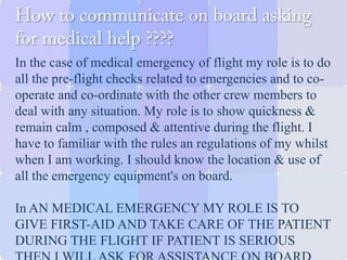 In the case of medical emergency of flight my role is to do
all the pre-flight checks related to emergencies and to co-
operate and co-ordinate with the other crew members to
deal with any situation. My role is to show quickness &
remain calm , composed & attentive during the flight. I
have to familiar with the rules an regulations of my whilst
when I am working. I should know the location & use of
all the emergency equipment's on board.
In AN MEDICAL EMERGENCY MY ROLE IS TO
GIVE FIRST-AID AND TAKE CARE OF THE PATIENT
DURING THE FLIGHT IF PATIENT IS SERIOUS
 