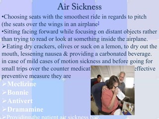 •Choosing seats with the smoothest ride in regards to pitch
(the seats over the wings in an airplane]
•Sitting facing forward while focusing on distant objects rather
than trying to read or look at something inside the airplane.
Eating dry crackers, olives or suck on a lemon, to dry out the
mouth, lessening nausea & providing a carbonated beverage.
in case of mild cases of motion sickness and before going for
small trips over the counter medication can be a very effective
preventive measure they are
Meclizine
Bonnie
Antivert
Dramamine
 