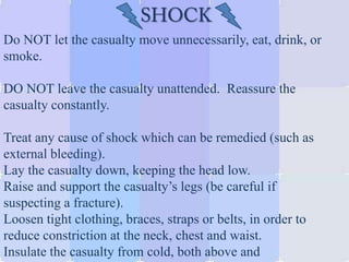 Do NOT let the casualty move unnecessarily, eat, drink, or
smoke.
DO NOT leave the casualty unattended. Reassure the
casualty constantly.
Treat any cause of shock which can be remedied (such as
external bleeding).
Lay the casualty down, keeping the head low.
Raise and support the casualty’s legs (be careful if
suspecting a fracture).
Loosen tight clothing, braces, straps or belts, in order to
reduce constriction at the neck, chest and waist.
Insulate the casualty from cold, both above and
 