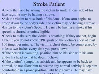 •Check the Face by asking the victim to smile. If one side of his
face sags, he may be having a stroke.
•Ask the victim to raise both of his Arms. If one arm begins to
droop down to the body's side, the victim may be having a stroke.
•Listen to the victim's Speech. He may be having a stroke if his
speech is slurred or unintelligible.
•Check to make sure the victim is breathing; if they are not, begin
CPR. If you do not know CPR, push on the victim’s chest at least
100 times per minute. The victim’s chest should be compressed by
at least two inches every time you press down.
•If the person is vomiting, position him on his side with his arm
under his head so that he doesn’t choke
•If the victim’s symptoms subside and he appears to be back to
normal, do not allow him to resume any normal activity. Keep him
comfortable in a prone position until help arrives. He may have
 