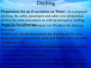 Preparation for an Evacuation on Water :-In a prepared
ditching, the cabin, passengers and cabin crew preparation
involve the same procedures as with an emergency landing,
except for the following:-•Passenger should be informed over PA about the ditching
procedure
•Cabin crew should demonstrate the donning of life vests,
brace position, point out the exist, and finally, show the safety
instruction cards.
•Cabin crew should make sure that passengers have correctly
donned with life vests (including infant’s life vests), and
understand how to inflate them.
•Passengers should be reminded to inflate life vest only after
leaving the aircraft . The same basic rules apply for ditching as
 