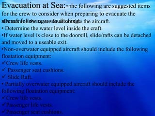 Evacuation at Sea:-The following are suggested items
for the crew to consider when preparing to evacuate the
aircraft following a sea ditching:•Determine the water level outside the aircraft.
• Determine the water level inside the craft.
•If water level is close to the doorsill, slide/rafts can be detached
and moved to a useable exit.
•Non-overwater equipped aircraft should include the following
floatation equipment:
Crew life vests.
 Passenger seat cushions.
 Slide Raft.
• Partially overwater equipped aircraft should include the
following floatation equipment:
Crew life vests.
Passenger life vests.
Passenger seat cushions.
 