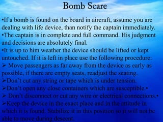 •If a bomb is found on the board in aircraft, assume you are
dealing with life device, than notify the captain immediately.
•The captain is in complete and full command. His judgment
and decisions are absolutely final.
•It is up to him weather the device should be lifted or kept
untouched. If it is left in place use the following procedure:
 Move passengers as far away from the device as early as
possible, if there are empty seats, readjust the seating.
Don’t cut any string or tape which is under tension.
Don’t open any close containers which are susceptible.•
 Don’t disconnect or cut any wire or electrical connections.•
Keep the device in the exact place and in the attitude in
which it is found. Stabilize it in this position so it will not be
able to move during descent.
 