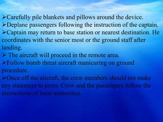 Carefully pile blankets and pillows around the device.
Deplane passengers following the instruction of the captain.
Captain may return to base station or nearest destination. He
coordinates with the senior most or the ground staff after
landing.
 The aircraft will proceed in the remote area.
Follow bomb threat aircraft manicuring on ground
procedure.
Once off the aircraft, the crew members should not make
any statement to press. Crew and the passengers follow the
instructions of local authorities.
 