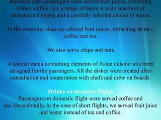Business class passengers were served fruit juices, refreshing
drinks, coffee, tea, a range of beers, a wide selection of
international spirits and a carefully selected choice of wines.
In the economy class we offered fruit juices, refreshing drinks,
coffee and tea.
.We also serve chips and nuts.
A special menu containing elements of Asian cuisine was been
designed for the passengers. All the dishes were created after
consultation and cooperation with chefs and crew on boards.
Drinks on domestic flights
Passengers on domestic flight were served coffee and
tea. Occasionally, in the case of short flights, we served fruit juice
and water instead of tea and coffee.
 