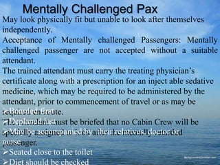 May look physically fit but unable to look after themselves
independently.
Acceptance of Mentally challenged Passengers: Mentally
challenged passenger are not accepted without a suitable
attendant.
The trained attendant must carry the treating physician’s
certificate along with a prescription for an inject able sedative
medicine, which may be required to be administered by the
attendant, prior to commencement of travel or as may be
required en-route.
The attendant must be briefed that no Cabin Crew will be
specially assigned to look after the mentally retarded
passenger.
Mentally Challenged Pax
Boarded first
Deplaned last
May be accompanied by their relatives, doctor or
nurse
Seated close to the toilet
Diet should be checked
 