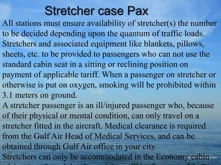 All stations must ensure availability of stretcher(s) the number
to be decided depending upon the quantum of traffic loads.
Stretchers and associated equipment like blankets, pillows,
sheets, etc. to be provided to passengers who can not use the
standard cabin seat in a sitting or reclining position on
payment of applicable tariff. When a passenger on stretcher or
otherwise is put on oxygen, smoking will be prohibited within
3.1 meters on ground.
A stretcher passenger is an ill/injured passenger who, because
of their physical or mental condition, can only travel on a
stretcher fitted in the aircraft. Medical clearance is required
from the Gulf Air Head of Medical Services, and can be
obtained through Gulf Air office in your city.
Stretchers can only be accommodated in the Economy cabin
Stretcher case Pax
 